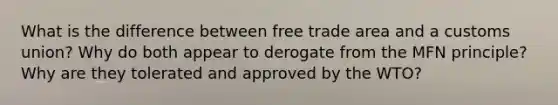 What is the difference between free trade area and a customs union? Why do both appear to derogate from the MFN principle? Why are they tolerated and approved by the WTO?