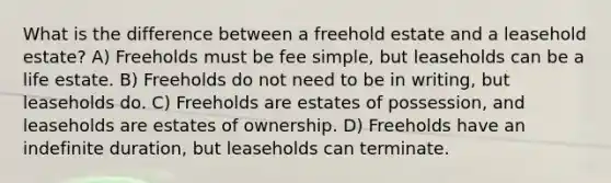 What is the difference between a freehold estate and a leasehold estate? A) Freeholds must be fee simple, but leaseholds can be a life estate. B) Freeholds do not need to be in writing, but leaseholds do. C) Freeholds are estates of possession, and leaseholds are estates of ownership. D) Freeholds have an indefinite duration, but leaseholds can terminate.