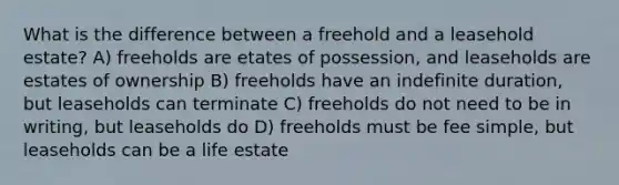 What is the difference between a freehold and a leasehold estate? A) freeholds are etates of possession, and leaseholds are estates of ownership B) freeholds have an indefinite duration, but leaseholds can terminate C) freeholds do not need to be in writing, but leaseholds do D) freeholds must be fee simple, but leaseholds can be a life estate