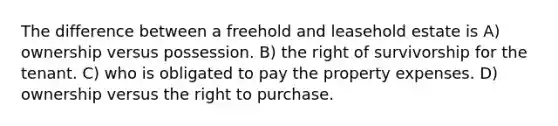 The difference between a freehold and leasehold estate is A) ownership versus possession. B) the right of survivorship for the tenant. C) who is obligated to pay the property expenses. D) ownership versus the right to purchase.