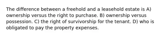 The difference between a freehold and a leasehold estate is A) ownership versus the right to purchase. B) ownership versus possession. C) the right of survivorship for the tenant. D) who is obligated to pay the property expenses.