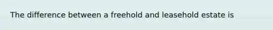 The difference between a freehold and leasehold estate is