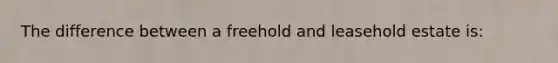 The difference between a freehold and leasehold estate is: