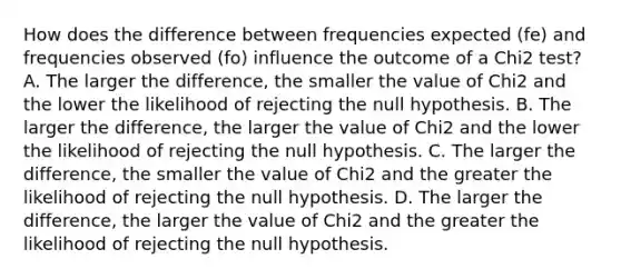 How does the difference between frequencies expected (fe) and frequencies observed (fo) influence the outcome of a Chi2 test? A. The larger the difference, the smaller the value of Chi2 and the lower the likelihood of rejecting the null hypothesis. B. The larger the difference, the larger the value of Chi2 and the lower the likelihood of rejecting the null hypothesis. C. The larger the difference, the smaller the value of Chi2 and the greater the likelihood of rejecting the null hypothesis. D. The larger the difference, the larger the value of Chi2 and the greater the likelihood of rejecting the null hypothesis.