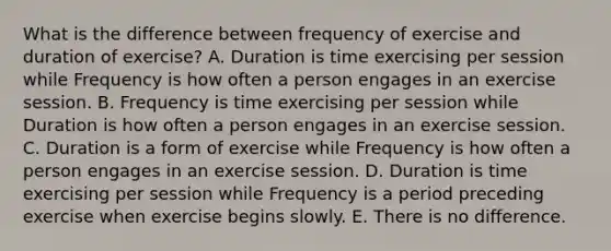 What is the difference between frequency of exercise and duration of exercise? A. Duration is time exercising per session while Frequency is how often a person engages in an exercise session. B. Frequency is time exercising per session while Duration is how often a person engages in an exercise session. C. Duration is a form of exercise while Frequency is how often a person engages in an exercise session. D. Duration is time exercising per session while Frequency is a period preceding exercise when exercise begins slowly. E. There is no difference.