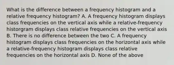 What is the difference between a frequency histogram and a relative frequency histogram? A. A frequency histogram displays class frequencies on the vertical axis while a relative-frequency historgram displays class relative frequencies on the vertical axis B. There is no difference between the two C. A frequency histogram displays class frequencies on the horizontal axis while a relative-frequency histogram displays class relative frequencies on the horizontal axis D. None of the above