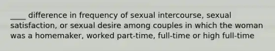 ____ difference in frequency of sexual intercourse, sexual satisfaction, or sexual desire among couples in which the woman was a homemaker, worked part-time, full-time or high full-time