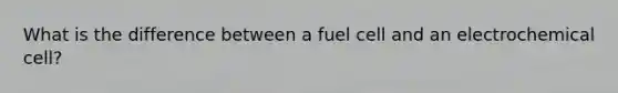 What is the difference between a fuel cell and an electrochemical cell?