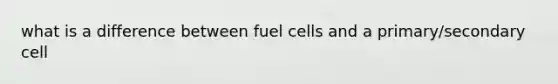 what is a difference between fuel cells and a primary/secondary cell