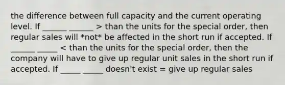 the difference between full capacity and the current operating level. If ______ ______ > than the units for the special order, then regular sales will *not* be affected in the short run if accepted. If ______ _____ < than the units for the special order, then the company will have to give up regular unit sales in the short run if accepted. If _____ _____ doesn't exist = give up regular sales