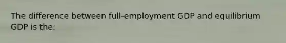 The difference between full-employment GDP and equilibrium GDP is the: