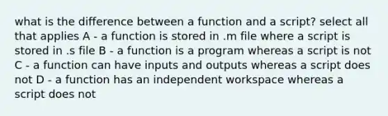 what is the difference between a function and a script? select all that applies A - a function is stored in .m file where a script is stored in .s file B - a function is a program whereas a script is not C - a function can have inputs and outputs whereas a script does not D - a function has an independent workspace whereas a script does not