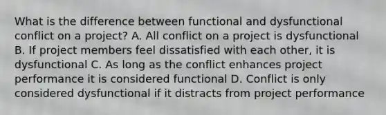 What is the difference between functional and dysfunctional conflict on a project? A. All conflict on a project is dysfunctional B. If project members feel dissatisfied with each other, it is dysfunctional C. As long as the conflict enhances project performance it is considered functional D. Conflict is only considered dysfunctional if it distracts from project performance