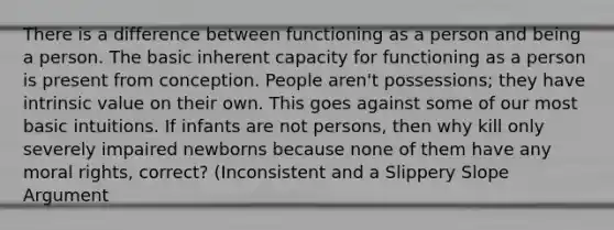 There is a difference between functioning as a person and being a person. The basic inherent capacity for functioning as a person is present from conception. People aren't possessions; they have intrinsic value on their own. This goes against some of our most basic intuitions. If infants are not persons, then why kill only severely impaired newborns because none of them have any moral rights, correct? (Inconsistent and a Slippery Slope Argument