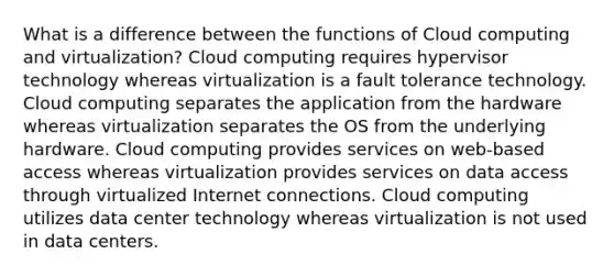 What is a difference between the functions of Cloud computing and virtualization? Cloud computing requires hypervisor technology whereas virtualization is a fault tolerance technology. Cloud computing separates the application from the hardware whereas virtualization separates the OS from the underlying hardware. Cloud computing provides services on web-based access whereas virtualization provides services on data access through virtualized Internet connections. Cloud computing utilizes data center technology whereas virtualization is not used in data centers.