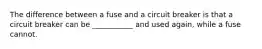 The difference between a fuse and a circuit breaker is that a circuit breaker can be ___________ and used again, while a fuse cannot.