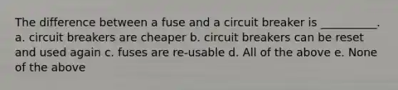 The difference between a fuse and a circuit breaker is __________. a. circuit breakers are cheaper b. circuit breakers can be reset and used again c. fuses are re-usable d. All of the above e. None of the above