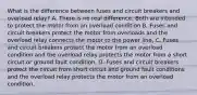 What is the difference between fuses and circuit breakers and overload relay? A. There is no real difference. Both are intended to protect the motor from an overload condition B. Fuses and circuit breakers protect the motor from overloads and the overload relay connects the motor to the power line, C. Fuses and circuit breakers protect the motor from an overload condition and the overload relay protects the motor from a short circuit or ground fault condition. D. Fuses and circuit breakers protect the circuit from short circuit and ground fault conditions and the overload relay protects the motor from an overload condition.