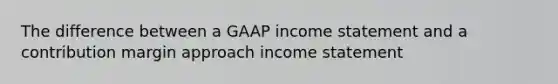 The difference between a GAAP income statement and a contribution margin approach income statement