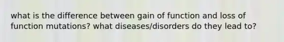 what is the difference between gain of function and loss of function mutations? what diseases/disorders do they lead to?