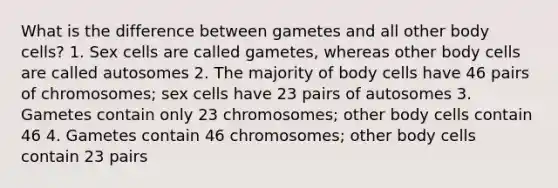 What is the difference between gametes and all other body cells? 1. Sex cells are called gametes, whereas other body cells are called autosomes 2. The majority of body cells have 46 pairs of chromosomes; sex cells have 23 pairs of autosomes 3. Gametes contain only 23 chromosomes; other body cells contain 46 4. Gametes contain 46 chromosomes; other body cells contain 23 pairs