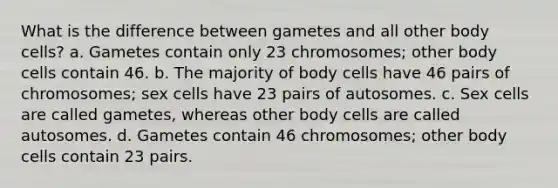 What is the difference between gametes and all other body cells? a. Gametes contain only 23 chromosomes; other body cells contain 46. b. The majority of body cells have 46 pairs of chromosomes; sex cells have 23 pairs of autosomes. c. Sex cells are called gametes, whereas other body cells are called autosomes. d. Gametes contain 46 chromosomes; other body cells contain 23 pairs.