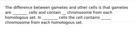 The difference between gametes and other cells is that gametes are ________ cells and contain __ chromosome from each homologous set. In ________ cells the cell contains _____ chromosome from each homologous set.