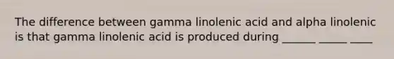 The difference between gamma linolenic acid and alpha linolenic is that gamma linolenic acid is produced during ______ _____ ____