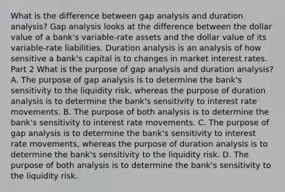 What is the difference between gap analysis and duration​ analysis? Gap analysis looks at the difference between the dollar value of a​ bank's variable-rate assets and the dollar value of its​ variable-rate liabilities. Duration analysis is an analysis of how sensitive a​ bank's capital is to changes in market interest rates. Part 2 What is the purpose of gap analysis and duration​ analysis? A. The purpose of gap analysis is to determine the​ bank's sensitivity to the liquidity​ risk, whereas the purpose of duration analysis is to determine the​ bank's sensitivity to interest rate movements. B. The purpose of both analysis is to determine the​ bank's sensitivity to interest rate movements. C. The purpose of gap analysis is to determine the​ bank's sensitivity to interest rate​ movements, whereas the purpose of duration analysis is to determine the​ bank's sensitivity to the liquidity risk. D. The purpose of both analysis is to determine the​ bank's sensitivity to the liquidity risk.