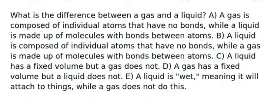 What is the difference between a gas and a liquid? A) A gas is composed of individual atoms that have no bonds, while a liquid is made up of molecules with bonds between atoms. B) A liquid is composed of individual atoms that have no bonds, while a gas is made up of molecules with bonds between atoms. C) A liquid has a fixed volume but a gas does not. D) A gas has a fixed volume but a liquid does not. E) A liquid is "wet," meaning it will attach to things, while a gas does not do this.