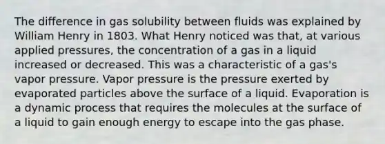 The difference in gas solubility between fluids was explained by William Henry in 1803. What Henry noticed was that, at various applied pressures, the concentration of a gas in a liquid increased or decreased. This was a characteristic of a gas's vapor pressure. Vapor pressure is the pressure exerted by evaporated particles above the surface of a liquid. Evaporation is a dynamic process that requires the molecules at the surface of a liquid to gain enough energy to escape into the gas phase.