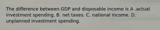 The difference between GDP and disposable income is A .actual investment spending. B. net taxes. C. national income. D. unplanned investment spending.