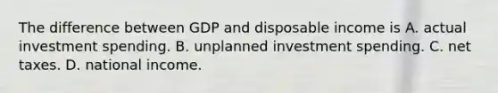 The difference between GDP and disposable income is A. actual investment spending. B. unplanned investment spending. C. net taxes. D. national income.