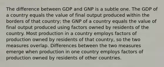 The difference between GDP and GNP is a subtle one. The GDP of a country equals the value of final output produced within the borders of that country; the GNP of a country equals the value of final output produced using factors owned by residents of the country. Most production in a country employs factors of production owned by residents of that country, so the two measures overlap. Differences between the two measures emerge when production in one country employs factors of production owned by residents of other countries.