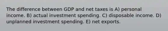 The difference between GDP and net taxes is A) personal income. B) actual investment spending. C) disposable income. D) unplanned investment spending. E) net exports.