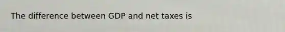 The difference between GDP and net taxes is