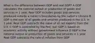 What is the difference between GDP and real GDP? A GDP calculates the national output or production of goods and services in 1 year. Real GDP includes goods and services produced outside a nation's boundaries by the nation's citizens B GDP is the sum of all goods and services produced in the U.S. in 1 year. Real GDP subtracts the value of all net exports from the U.S. C GDP is controlled by the Fed; real GDP is based on economic activity without government influence D GDP is the national output or production of goods and services in 1 year. Real GDP subtracts the rate of inflation from GDP