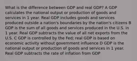 What is the difference between GDP and real GDP? A GDP calculates the national output or production of goods and services in 1 year. Real GDP includes goods and services produced outside a nation's boundaries by the nation's citizens B GDP is the sum of all goods and services produced in the U.S. in 1 year. Real GDP subtracts the value of all net exports from the U.S. C GDP is controlled by the Fed; real GDP is based on economic activity without government influence D GDP is the national output or production of goods and services in 1 year. Real GDP subtracts the rate of inflation from GDP