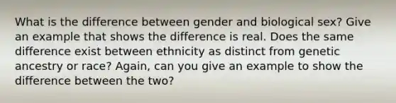 What is the difference between gender and biological sex? Give an example that shows the difference is real. Does the same difference exist between ethnicity as distinct from genetic ancestry or race? Again, can you give an example to show the difference between the two?