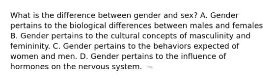 What is the difference between gender and sex? A. Gender pertains to the biological differences between males and females B. Gender pertains to the cultural concepts of masculinity and femininity. C. Gender pertains to the behaviors expected of women and men. D. Gender pertains to the influence of hormones on the nervous system.