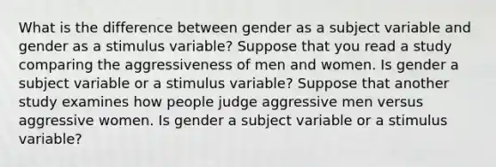 What is the difference between gender as a subject variable and gender as a stimulus variable? Suppose that you read a study comparing the aggressiveness of men and women. Is gender a subject variable or a stimulus variable? Suppose that another study examines how people judge aggressive men versus aggressive women. Is gender a subject variable or a stimulus variable?