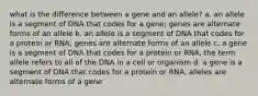 what is the difference between a gene and an allele? a. an allele is a segment of DNA that codes for a gene; genes are alternate forms of an allele b. an allele is a segment of DNA that codes for a protein or RNA; genes are alternate forms of an allele c. a gene is a segment of DNA that codes for a protein or RNA, the term allele refers to all of the DNA in a cell or organism d. a gene is a segment of DNA that codes for a protein or RNA, alleles are alternate forms of a gene