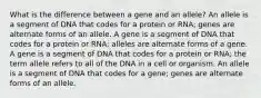 What is the difference between a gene and an allele? An allele is a segment of DNA that codes for a protein or RNA; genes are alternate forms of an allele. A gene is a segment of DNA that codes for a protein or RNA; alleles are alternate forms of a gene. A gene is a segment of DNA that codes for a protein or RNA; the term allele refers to all of the DNA in a cell or organism. An allele is a segment of DNA that codes for a gene; genes are alternate forms of an allele.