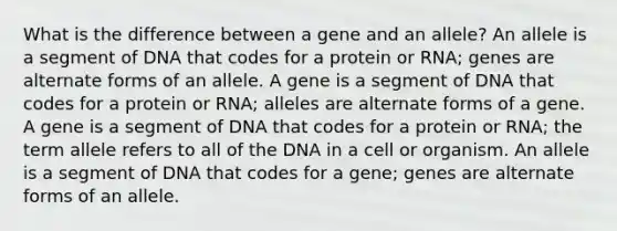 What is the difference between a gene and an allele? An allele is a segment of DNA that codes for a protein or RNA; genes are alternate forms of an allele. A gene is a segment of DNA that codes for a protein or RNA; alleles are alternate forms of a gene. A gene is a segment of DNA that codes for a protein or RNA; the term allele refers to all of the DNA in a cell or organism. An allele is a segment of DNA that codes for a gene; genes are alternate forms of an allele.