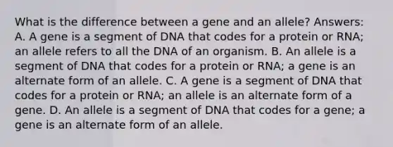 What is the difference between a gene and an allele? Answers: A. A gene is a segment of DNA that codes for a protein or RNA; an allele refers to all the DNA of an organism. B. An allele is a segment of DNA that codes for a protein or RNA; a gene is an alternate form of an allele. C. A gene is a segment of DNA that codes for a protein or RNA; an allele is an alternate form of a gene. D. An allele is a segment of DNA that codes for a gene; a gene is an alternate form of an allele.