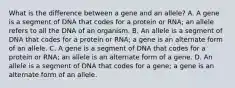 What is the difference between a gene and an allele? A. A gene is a segment of DNA that codes for a protein or RNA; an allele refers to all the DNA of an organism. B. An allele is a segment of DNA that codes for a protein or RNA; a gene is an alternate form of an allele. C. A gene is a segment of DNA that codes for a protein or RNA; an allele is an alternate form of a gene. D. An allele is a segment of DNA that codes for a gene; a gene is an alternate form of an allele.