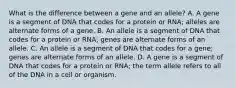 What is the difference between a gene and an allele? A. A gene is a segment of DNA that codes for a protein or RNA; alleles are alternate forms of a gene. B. An allele is a segment of DNA that codes for a protein or RNA; genes are alternate forms of an allele. C. An allele is a segment of DNA that codes for a gene; genes are alternate forms of an allele. D. A gene is a segment of DNA that codes for a protein or RNA; the term allele refers to all of the DNA in a cell or organism.