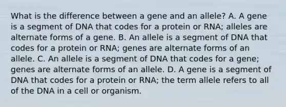 What is the difference between a gene and an allele? A. A gene is a segment of DNA that codes for a protein or RNA; alleles are alternate forms of a gene. B. An allele is a segment of DNA that codes for a protein or RNA; genes are alternate forms of an allele. C. An allele is a segment of DNA that codes for a gene; genes are alternate forms of an allele. D. A gene is a segment of DNA that codes for a protein or RNA; the term allele refers to all of the DNA in a cell or organism.