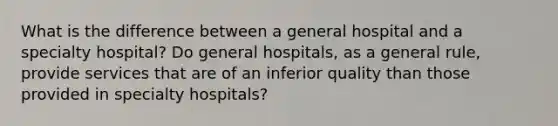 What is the difference between a general hospital and a specialty hospital? Do general hospitals, as a general rule, provide services that are of an inferior quality than those provided in specialty hospitals?