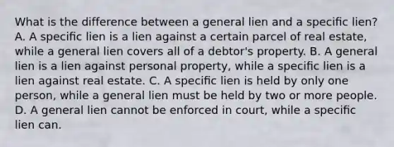 What is the difference between a general lien and a speciﬁc lien? A. A speciﬁc lien is a lien against a certain parcel of real estate, while a general lien covers all of a debtor's property. B. A general lien is a lien against personal property, while a speciﬁc lien is a lien against real estate. C. A speciﬁc lien is held by only one person, while a general lien must be held by two or more people. D. A general lien cannot be enforced in court, while a speciﬁc lien can.